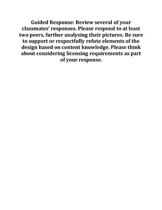 Guided Response: Review several of your
classmates’ responses. Please respond to at least
two peers, further analyzing their pictures. Be sure
to support or respectfully refute elements of the
design based on content knowledge. Please think
about considering licensing requirements as part
of your response.
 