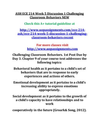 ASH ECE 214 Week 5 Discussion 1 Challenging
Classroom Behaviors NEW
Check this A+ tutorial guideline at
http://www.uopassignments.com/ece-214-
ash/ece-214-week-5-discussion-1-challenging-
classroom-behaviors-recent
For more classes visit
http://www.uopassignments.com
Challenging Classroom Behaviors. 1st Post Due by
Day 3. Chapter 9 of your course text addresses the
following topics:
Behavioral health as it pertains to a child’s set of
behaviors that are in response to early
experiences and actions of others.
Emotional development as it pertains to a child’s
increasing ability to express emotions
appropriately.
Social development as it pertains to the growth of
a child’s capacity to have relationships and to
work
cooperatively in the future (Groark& Song, 2012).
 