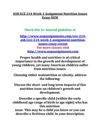 ASH ECE 214 Week 1 Assignment Nutrition Issues
Essay NEW
Check this A+ tutorial guideline at
http://www.uopassignments.com/ece-214-
ash/ece-214-week-1-assignment-nutrition-
issues-essay-recent
For more classes visit
http://www.uopassignments.com
Proper health and nutrition is of critical
importance to the growth and development of
young children, yet many American children suffer
from nutrition issues.
Choosing either malnutrition or obesity, address
the following:
Discuss the short- and long-term impacts of this
nutrition issue on children’s growth and
development.
Describe a specific child (within the early
childhood age range of birth to age eight) who has
this nutrition
issue. This may be a child you know or you can
describe a fictitious child. In your description,
 