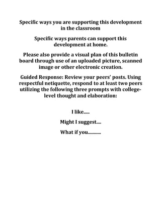 Specific ways you are supporting this development
in the classroom
Specific ways parents can support this
development at home.
Please also provide a visual plan of this bulletin
board through use of an uploaded picture, scanned
image or other electronic creation.
Guided Response: Review your peers’ posts. Using
respectful netiquette, respond to at least two peers
utilizing the following three prompts with college-
level thought and elaboration:
I like.....
Might I suggest....
What if you...........
 