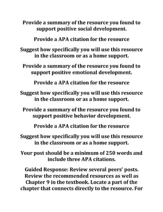Provide a summary of the resource you found to
support positive social development.
Provide a APA citation for the resource
Suggest how specifically you will use this resource
in the classroom or as a home support.
Provide a summary of the resource you found to
support positive emotional development.
Provide a APA citation for the resource
Suggest how specifically you will use this resource
in the classroom or as a home support.
Provide a summary of the resource you found to
support positive behavior development.
Provide a APA citation for the resource
Suggest how specifically you will use this resource
in the classroom or as a home support.
Your post should be a minimum of 250 words and
include three APA citations.
Guided Response: Review several peers’ posts.
Review the recommended resources as well as
Chapter 9 in the textbook. Locate a part of the
chapter that connects directly to the resource. For
 