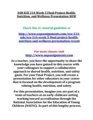 ASH ECE 214 Week 5 Final Project Health,
Nutrition, and Wellness Presentation NEW
Check this A+ tutorial guideline at
http://www.uopassignments.com/ece-214-
ash/ece-214-week-5-final-project-health-
nutrition-and-wellness-presentation-recent
For more classes visit
http://www.uopassignments.com
As a teacher, you have the opportunity to share the
knowledge you have gained in this course with
your colleagues to support a collaborative
approach to shared health, nutrition, and safety
goals. For your Final Project, you will create a
presentation for other educators in your center
that is focused on the development of a program
valuing health, nutrition, and safety.
For this presentation, imagine you are part of a
team of teachers at an early childcare setting
working toward accreditation through the
National Association for the Education of Young
Children (NAEYC). As part of this lengthy process,
 