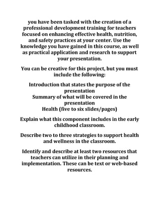 you have been tasked with the creation of a
professional development training for teachers
focused on enhancing effective health, nutrition,
and safety practices at your center. Use the
knowledge you have gained in this course, as well
as practical application and research to support
your presentation.
You can be creative for this project, but you must
include the following:
Introduction that states the purpose of the
presentation
Summary of what will be covered in the
presentation
Health (five to six slides/pages)
Explain what this component includes in the early
childhood classroom.
Describe two to three strategies to support health
and wellness in the classroom.
Identify and describe at least two resources that
teachers can utilize in their planning and
implementation. These can be text or web-based
resources.
 