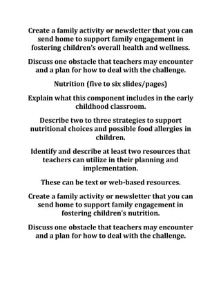 Create a family activity or newsletter that you can
send home to support family engagement in
fostering children’s overall health and wellness.
Discuss one obstacle that teachers may encounter
and a plan for how to deal with the challenge.
Nutrition (five to six slides/pages)
Explain what this component includes in the early
childhood classroom.
Describe two to three strategies to support
nutritional choices and possible food allergies in
children.
Identify and describe at least two resources that
teachers can utilize in their planning and
implementation.
These can be text or web-based resources.
Create a family activity or newsletter that you can
send home to support family engagement in
fostering children’s nutrition.
Discuss one obstacle that teachers may encounter
and a plan for how to deal with the challenge.
 