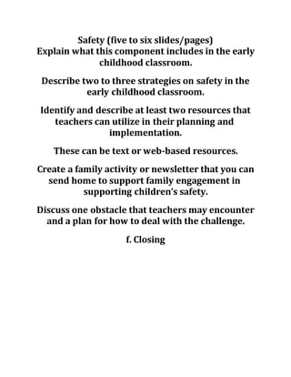 Safety (five to six slides/pages)
Explain what this component includes in the early
childhood classroom.
Describe two to three strategies on safety in the
early childhood classroom.
Identify and describe at least two resources that
teachers can utilize in their planning and
implementation.
These can be text or web-based resources.
Create a family activity or newsletter that you can
send home to support family engagement in
supporting children’s safety.
Discuss one obstacle that teachers may encounter
and a plan for how to deal with the challenge.
f. Closing
 