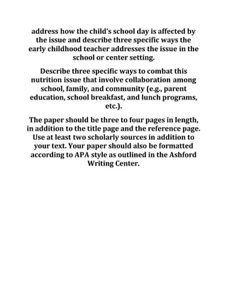 address how the child’s school day is affected by
the issue and describe three specific ways the
early childhood teacher addresses the issue in the
school or center setting.
Describe three specific ways to combat this
nutrition issue that involve collaboration among
school, family, and community (e.g., parent
education, school breakfast, and lunch programs,
etc.).
The paper should be three to four pages in length,
in addition to the title page and the reference page.
Use at least two scholarly sources in addition to
your text. Your paper should also be formatted
according to APA style as outlined in the Ashford
Writing Center.
 
