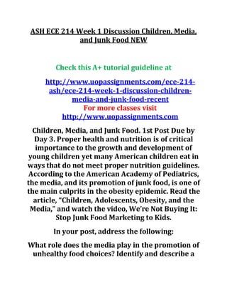 ASH ECE 214 Week 1 Discussion Children, Media,
and Junk Food NEW
Check this A+ tutorial guideline at
http://www.uopassignments.com/ece-214-
ash/ece-214-week-1-discussion-children-
media-and-junk-food-recent
For more classes visit
http://www.uopassignments.com
Children, Media, and Junk Food. 1st Post Due by
Day 3. Proper health and nutrition is of critical
importance to the growth and development of
young children yet many American children eat in
ways that do not meet proper nutrition guidelines.
According to the American Academy of Pediatrics,
the media, and its promotion of junk food, is one of
the main culprits in the obesity epidemic. Read the
article, “Children, Adolescents, Obesity, and the
Media,” and watch the video, We’re Not Buying It:
Stop Junk Food Marketing to Kids.
In your post, address the following:
What role does the media play in the promotion of
unhealthy food choices? Identify and describe a
 