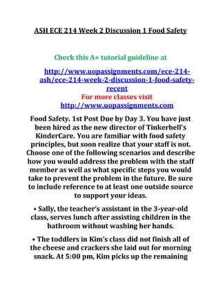 ASH ECE 214 Week 2 Discussion 1 Food Safety
Check this A+ tutorial guideline at
http://www.uopassignments.com/ece-214-
ash/ece-214-week-2-discussion-1-food-safety-
recent
For more classes visit
http://www.uopassignments.com
Food Safety. 1st Post Due by Day 3. You have just
been hired as the new director of Tinkerbell's
KinderCare. You are familiar with food safety
principles, but soon realize that your staff is not.
Choose one of the following scenarios and describe
how you would address the problem with the staff
member as well as what specific steps you would
take to prevent the problem in the future. Be sure
to include reference to at least one outside source
to support your ideas.
• Sally, the teacher’s assistant in the 3-year-old
class, serves lunch after assisting children in the
bathroom without washing her hands.
• The toddlers in Kim’s class did not finish all of
the cheese and crackers she laid out for morning
snack. At 5:00 pm, Kim picks up the remaining
 