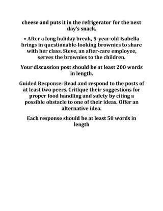 cheese and puts it in the refrigerator for the next
day’s snack.
• After a long holiday break, 5-year-old Isabella
brings in questionable-looking brownies to share
with her class. Steve, an after-care employee,
serves the brownies to the children.
Your discussion post should be at least 200 words
in length.
Guided Response: Read and respond to the posts of
at least two peers. Critique their suggestions for
proper food handling and safety by citing a
possible obstacle to one of their ideas. Offer an
alternative idea.
Each response should be at least 50 words in
length
 