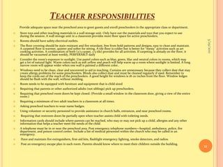 Teacher responsibilitiesProvide adequate space near the preschool area to greet guests and enroll preschoolers in the appropriate class or department.Store toys and other teaching materials in a wall storage unit. Only have out the materials and toys that you expect to use during the session. A wall storage unit in a classroom provides more floor space for active preschoolers.Rooms should have safety electrical outlets.The floor covering should be stain resistant and fire retardant, free from bold patterns and designs, easy to clean and maintain. A carpeted floor is warmer, quieter and softer for sitting. A tile floor is colder but is better for “messy” activities such as art cooking activities. A combination of both (2/3 carpet, 1/3 tile) provides for all activities. If carpeting is already on the floor, it should be vacuumed at least weekly, PERFERABLY dailyConsider the room’s exposure to sunlight. Use pastel colors such as blue, green, lilac and neutral colors in rooms, which may get a lot of natural light. Warm colors such as soft yellow and peach will help warm up a room where sunlight is limited. A long narrow room will appear wider when one wall is painted a different color..Windows need to be clean, clear and uncovered to aid in teaching. Curtains are unnecessary because they collect dust that may create allergy problems for some preschoolers. Blinds also collect dust and must be cleaned regularly if used. Remember to keep the cords out of the reach of the preschoolers. A good height for windows is 18-20 inches from the floor. Window ledges should be flush with the wall, without molding.Room needs to be equipped with furniture and equipment that is child sizedRequiring that parents or other authorized adults (not siblings) pick up preschoolers.Requiring that preschool room doors be kept closed. (Provide a small window in the classroom door, giving a view of the entire room.)Requiring a minimum of two adult teachers in a classroom at all times.Asking preschool teachers to wear name badges.Using volunteer or security personnel to provide assistance in church halls, entrances, and near preschool rooms.Requiring that restroom doors be partially open when teacher assists child with toileting needs.Information cards should include where parents can be reached, who may or may not pick up a child, allergies and any other information that helps a teacher meet the needs of the child.A telephone must be in or near the preschool area. Post emergency telephone numbers—hospital, ambulance, police, fire department, and poison control center. Include a list of medical personnel within the church who may be called in an emergency.Have and maintain fire extinguishers, first-aid kits, flashlight emergency lighting, smoke detectors, and radios.Post an emergency escape plan in each room. Parents should know where to meet their children outside the building.9/16/201011