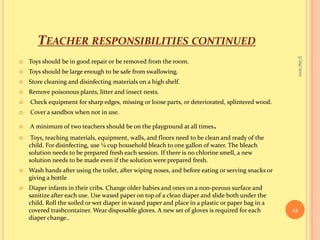 Teacher responsibilities continuedToys should be in good repair or be removed from the room.Toys should be large enough to be safe from swallowing.Store cleaning and disinfecting materials on a high shelf.Remove poisonous plants, litter and insect nests.Check equipment for sharp edges, missing or loose parts, or deteriorated, splintered wood.Cover a sandbox when not in use.A minimum of two teachers should be on the playground at all times. Toys, teaching materials, equipment, walls, and floors need to be clean and ready of the child. For disinfecting, use ¼ cup household bleach to one gallon of water. The bleach solution needs to be prepared fresh each session. If there is no chlorine smell, a new solution needs to be made even if the solution were prepared fresh.Wash hands after using the toilet, after wiping noses, and before eating or serving snacks or giving a bottleDiaper infants in their cribs. Change older babies and ones on a non-porous surface and sanitize after each use. Use waxed paper on top of a clean diaper and slide both under the child. Roll the soiled or wet diaper in waxed paper and place in a plastic or paper bag in a covered trashcontainer. Wear disposable gloves. A new set of gloves is required for each diaper change..9/16/201012