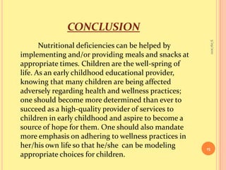 conclusionNutritional deficiencies can be helped by implementing and/or providing meals and snacks at appropriate times. Children are the well-spring of life. As an early childhood educational provider, knowing that many children are being affected adversely regarding health and wellness practices; one should become more determined than ever to succeed as a high-quality provider of services to children in early childhood and aspire to become a source of hope for them. One should also mandate more emphasis on adhering to wellness practices in her/his own life so that he/she  can be modeling appropriate choices for children.9/16/201015