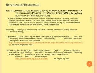 References/ResourcesSorte, J., Daeschel, I., & Amador, C. (2011). Nutrition, health and safety for 	young children. Pearson: Upper Saddle River. ISBN: 9780131381209	packaged with My Education Lab).  U. S. Department of Health and Human Services, Administration on Children, Youth and Families, Head Start Bureau. The Head Start Leaders Guide to Positive Child Outcomes. Washington, D.C., document was prepared under Contract No. 233-02-0002 of the Head Start Bureau, Administration on Children, Youth and Families  Photos by ; T. Santiago, Archdiocese of NY/HS; T. Summers, Mooresville Family Resource Center/HS (slide 7)Program Practices for Promoting the Social Development of Young Children and 	Addressing Challenging Behavior DeinerLow, Penny, ““Inclusive Early 	Childhood Education: Development, Resources, andPractices” http://books.google.com/books?id=nr9wQx_bv2kC&pg=PA104&lpg=PA104&dq=wellness+con, Retrieved August 16, 2010FRESH Tools for Effective School Health, First Edition, 1	WHO, 	FAO and Education International, 1998. Healthy 	Nutrition: 	An Essential Element of a Health-	Promoting  School. WHO 	Information Series on 	School Health – Document 4.Geneva:       WHO 	Retrieved from 	http://www.unesco.org/education/fresh 	on August 23, 2010 9/16/201016