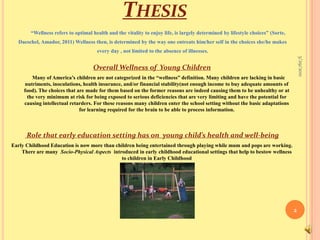 Thesis  “Wellness refers to optimal health and the vitality to enjoy life, is largely determined by lifestyle choices” (Sorte, Daeschel, Amador, 2011) Wellness then, is determined by the way one entreats him/her self in the choices she/he makes every day , not limited to the absence of illnesses.Overall Wellness of  Young Children          Many of America’s children are not categorized in the “wellness” definition. Many children are lacking in basic nutriments, inoculations, health insurance, and/or financial stability(not enough income to buy adequate amounts of food). The choices that are made for them based on the former reasons are indeed causing them to be unhealthy or at the very minimum at risk for being exposed to serious deficiencies that are very limiting and have the potential for causing intellectual retarders. For these reasons many children enter the school setting without the basic adaptations for learning required for the brain to be able to process information. Role that early education setting has on  young child’s health and well-being Early Childhood Education is now more than children being entertained through playing while mum and pops are working. There are many  Socio-Physical Aspects  introduced in early childhood educational settings that help to bestow wellness to children in Early Childhood 9/16/20102