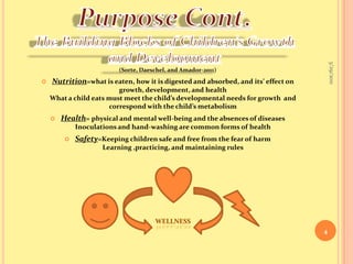 9/16/20104Purpose Cont.The Building Blocks of Children’s Growth and Development(Sorte, Daeschel, and Amador-2011)Nutrition=what is eaten, how it is digested and absorbed, and its’ effect on growth, development, and healthWhat a child eats must meet the child’s developmental needs for growth  and correspond with the child’s metabolismHealth= physical and mental well-being and the absences of diseasesInoculations and hand-washing are common forms of healthSafety=Keeping children safe and free from the fear of harmLearning ,practicing, and maintaining rulesWELLNESS