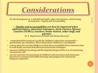 ConsiderationsFor the development of  a well-defined health, safety and nutrition  early learning environment---Quality and AccountabilityQuality and accountability can best be improved when administrators, education managers, Early Literacy Mentor-Coaches (ELMCs), teachers, home visitors, other staff, and parents: (U. S. Department of Health and Human Services) comprehend the program’s goals for children’s education and growth —particularly, the outcomes  that is desired for children to accomplish; convey plans for serving children so that they accomplish those outcomes due to well-made curricula and effectual instruction strategies; measure children’s learning and developmental growth by way of continuing assessment; and use the outcome of assessment of children’s advancement and classroom practices to sustain each child’s learning and progress for continuous program expansion. 9/16/20106