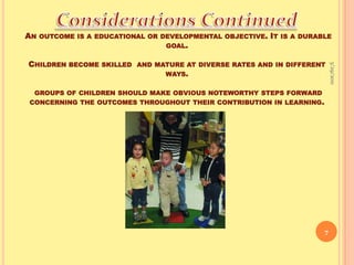 Considerations Continued An outcome is a educational or developmental objective. It is a durable goal. Children become skilled  and mature at diverse rates and in different ways. groups of children should make obvious noteworthy steps forward concerning the outcomes throughout their contribution in learning. 9/16/20107