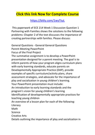 Click this link Now for Complete Course 
https://bitly.com/1wyTtuL 
This paperwork of ECE 214 Week 1 Discussion Question 1 
Partnering with Families shows the solutions to the following 
problems: Chapter 2 of the text discusses the importance of 
creating partnerships with families. Please discuss: 
General Questions - General General Questions 
Parent Meeting PowerPoint 
Focus of the Final Project 
The summative assignment is to develop a PowerPoint 
presentation designed for a parent meeting. The goal is to 
inform parents of how your program aligns curriculum plans 
with early learning standards, educate parents on 
Developmentally Appropriate Practice (DAP), provide 
examples of specific curriculum/activity plans, share 
assessment strategies, and advocate for the importance of 
play and socialization in young children’s learning. 
Your PowerPoint presentation must include: 
An introduction to early learning standards and the 
program’s vision for young children’s learning 
Identification of developmentally appropriate practices for 
teaching young children 
An overview of a lesson plan for each of the following: 
Literacy 
Math 
Science 
Creative Arts 
Details outlining the importance of play and socialization in 
 