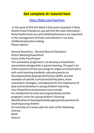 Get complete A+ tutorial here 
https://bitly.com/1wyTvms 
In this pack of ECE 214 Week 3 Discussion Question 2 Daily 
Health Check Procedures you will find the next information: 
Daily health checks by early childhood teachers are important 
in the management of illness and infection in an early 
childhood education setting. 
Please explain: 
General Questions - General General Questions 
Parent Meeting PowerPoint 
Focus of the Final Project 
The summative assignment is to develop a PowerPoint 
presentation designed for a parent meeting. The goal is to 
inform parents of how your program aligns curriculum plans 
with early learning standards, educate parents on 
Developmentally Appropriate Practice (DAP), provide 
examples of specific curriculum/activity plans, share 
assessment strategies, and advocate for the importance of 
play and socialization in young children’s learning. 
Your PowerPoint presentation must include: 
An introduction to early learning standards and the 
program’s vision for young children’s learning 
Identification of developmentally appropriate practices for 
teaching young children 
An overview of a lesson plan for each of the following: 
Literacy 
Math 
Science 
 