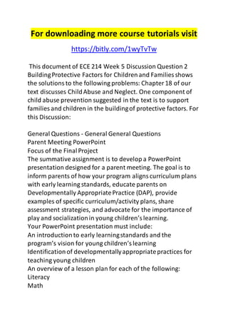 For downloading more course tutorials visit 
https://bitly.com/1wyTvTw 
This document of ECE 214 Week 5 Discussion Question 2 
Building Protective Factors for Children and Families shows 
the solutions to the following problems: Chapter 18 of our 
text discusses Child Abuse and Neglect. One component of 
child abuse prevention suggested in the text is to support 
families and children in the building of protective factors. For 
this Discussion: 
General Questions - General General Questions 
Parent Meeting PowerPoint 
Focus of the Final Project 
The summative assignment is to develop a PowerPoint 
presentation designed for a parent meeting. The goal is to 
inform parents of how your program aligns curriculum plans 
with early learning standards, educate parents on 
Developmentally Appropriate Practice (DAP), provide 
examples of specific curriculum/activity plans, share 
assessment strategies, and advocate for the importance of 
play and socialization in young children’s learning. 
Your PowerPoint presentation must include: 
An introduction to early learning standards and the 
program’s vision for young children’s learning 
Identification of developmentally appropriate practices for 
teaching young children 
An overview of a lesson plan for each of the following: 
Literacy 
Math 
 