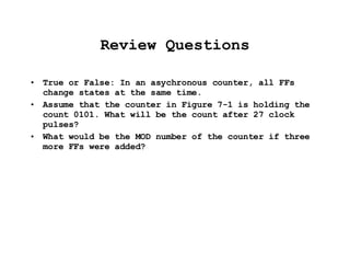 Review Questions True or False: In an asychronous counter, all FFs change states at the same time. Assume that the counter in Figure 7-1 is holding the count 0101. What will be the count after 27 clock pulses? What would be the MOD number of the counter if three more FFs were added? 
