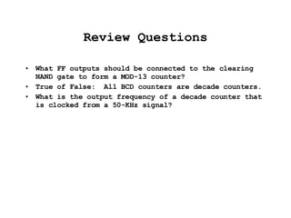 Review Questions What FF outputs should be connected to the clearing NAND gate to form a MOD-13 counter? True of False:  All BCD counters are decade counters. What is the output frequency of a decade counter that is clocked from a 50-KHz signal? 