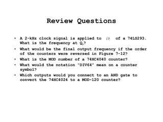 Review Questions A 2-kHz clock signal is applied to  of a 74LS293. What is the frequency at Q 3 ? What would be the final output frequency if the order of the counters were reversed in Figure 7-12? What is the MOD number of a 74HC4040 counter? What would the notation “DIV64” mean on a counter symbol? Which outputs would you connect to an AND gate to convert the 74HC4024 to a MOD-120 counter?  