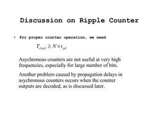 Discussion on Ripple Counter For proper counter operation, we need Asychronous counters are not useful at very high frequencies, especially for large number of bits.  Another problem caused by propagation delays in asychronous counters occurs when the counter outputs are decoded, as is discussed later. 
