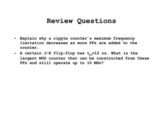 Review Questions Explain why a ripple counter’s maximum frequency limitation decreases as more FFs are added to the counter. A certain J-K flip-flop has t pd =12 ns. What is the largest MOD counter that can be constructed from these FFs and still operate up to 10 MHz? 