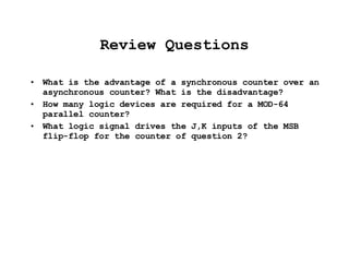Review Questions What is the advantage of a synchronous counter over an asynchronous counter? What is the disadvantage? How many logic devices are required for a MOD-64 parallel counter? What logic signal drives the J,K inputs of the MSB flip-flop for the counter of question 2? 