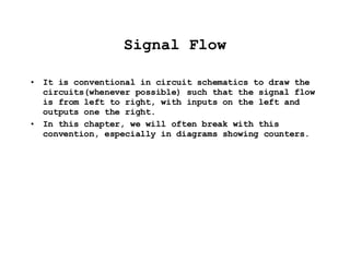 Signal Flow It is conventional in circuit schematics to draw the circuits(whenever possible) such that the signal flow is from left to right, with inputs on the left and outputs one the right. In this chapter, we will often break with this convention, especially in diagrams showing counters. 