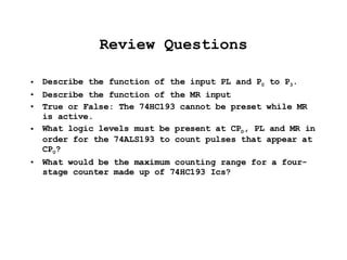 Review Questions Describe the function of the input PL and P 0  to P 3 . Describe the function of the MR input True or False: The 74HC193 cannot be preset while MR is active. What logic levels must be present at CP D , PL and MR in order for the 74ALS193 to count pulses that appear at CP U ? What would be the maximum counting range for a four-stage counter made up of 74HC193 Ics? 