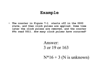 Example The counter in Figure 7-1  starts off in the 0000 state, and then clock pulses are applied. Some time later the clock pulses are removed, and the counter FFs read 0011.  How many clock pulses have occurred ? Answer: 3 or 19 or 163 N*16 + 3 (N is unknown) 