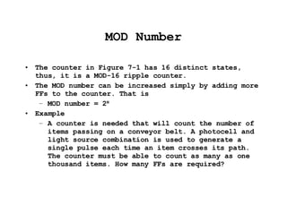MOD Number The counter in Figure 7-1 has 16 distinct states, thus, it is a MOD-16 ripple counter. The MOD number can be increased simply by adding more FFs to the counter. That is MOD number = 2 N Example A counter is needed that will count the number of items passing on a conveyor belt. A photocell and light source combination is used to generate a single pulse each time an item crosses its path. The counter must be able to count as many as one thousand items. How many FFs are required? 