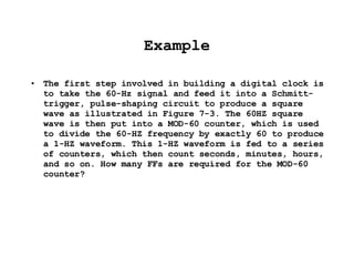Example The first step involved in building a digital clock is to take the 60-Hz signal and feed it into a Schmitt-trigger, pulse-shaping circuit to produce a square wave as illustrated in Figure 7-3. The 60HZ square wave is then put into a MOD-60 counter, which is used to divide the 60-HZ frequency by exactly 60 to produce a 1-HZ waveform. This 1-HZ waveform is fed to a series of counters, which then count seconds, minutes, hours, and so on. How many FFs are required for the MOD-60 counter? 