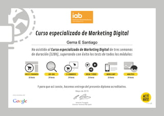 Curso especializado de Marketing Digital
Ha asistido al Curso especializado de Marketing Digital de tres semanas
de duración (120h), superando con éxito los tests de todos los módulos:
Y para que así conste, hacemos entrega del presente diploma acreditativo.
Antonio Traugott
Director General IAB Spain
Una iniciativa de:
DISPLAYYC.PROGRAMÁTICA SOCIAL Y VÍDEO MOBILE MKTSEO-SEM ANALÍTICA
16 horas 24 horas 24 horas 16 horas 16 horas 24 horas
E-COMMERCE
Gema E Santiago
Mayo de 2015
 