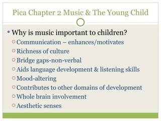 Pica Chapter 2 Music & The Young Child Why is music important to children? Communication – enhances/motivates Richness of culture Bridge gaps-non-verbal Aids language development & listening skills Mood-altering Contributes to other domains of development Whole brain involvement Aesthetic senses 