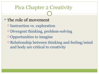 Pica Chapter 2 Creativity T he role of movement Instruction vs. exploration Divergent thinking, problem-solving Opportunities to imagine Relationship between thinking and feeling/mind and body are critical to creativity 