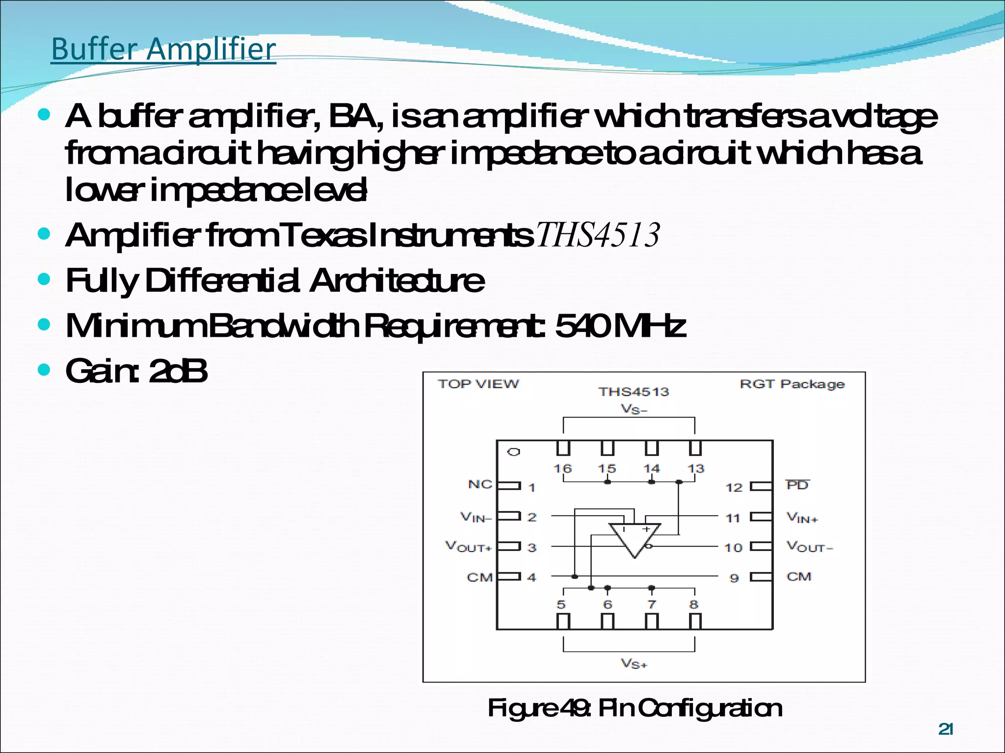 Buffer Amplifier A buffer amplifier, BA, is an amplifier which transfers a voltage from a circuit having higher impedance to a circuit which has a lower impedance level Amplifier from Texas Instruments  THS4513 Fully Differential Architecture Minimum Bandwidth Requirement: 540 MHz Gain: 2dB Figure 49: Pin Configuration 