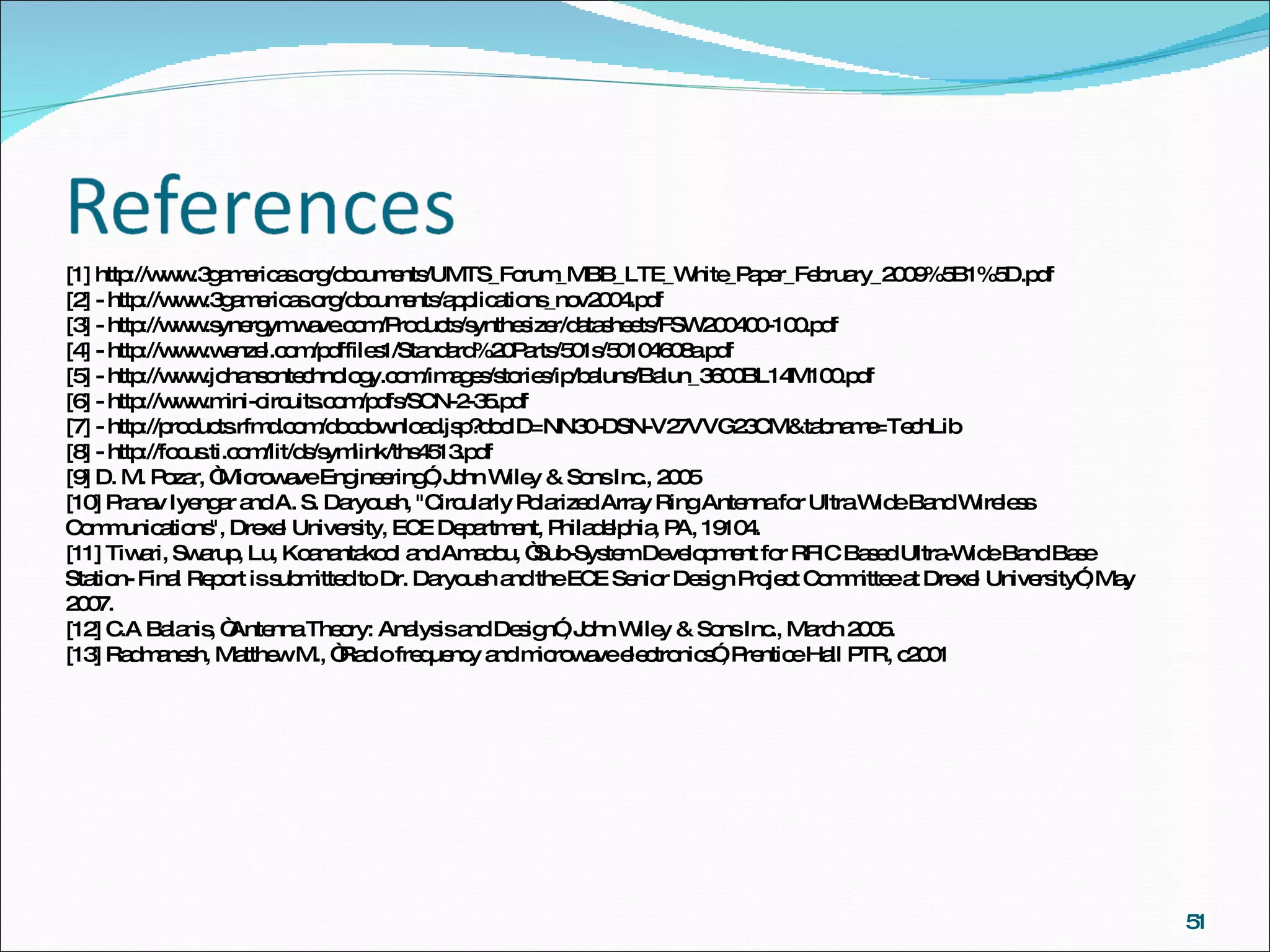[1] http://www.3gamericas.org/documents/UMTS_Forum_MBB_LTE_White_Paper_February_2009%5B1%5D.pdf [2] - http://www.3gamericas.org/documents/applications_nov2004.pdf [3] - http://www.synergymwave.com/Products/synthesizer/datasheets/FSW200400-100.pdf [4] - http://www.wenzel.com/pdffiles1/Standard%20Parts/501s/50104608a.pdf [5] - http://www.johansontechnology.com/images/stories/ip/baluns/Balun_3600BL14M100.pdf [6] - http://www.mini-circuits.com/pdfs/SCN-2-35.pdf [7] - http://products.rfmd.com/docdownload.jsp?docID=NN30-DSN-V27VVG23CM&tabname=TechLib [8] - http://focus.ti.com/lit/ds/symlink/ths4513.pdf [9] D. M. Pozar, “Microwave Engineering”, John Wiley & Sons Inc., 2005 [10] Pranav Iyengar and A. S. Daryoush, "Circularly Polarized Array Ring Antenna for Ultra Wide Band Wireless Communications", Drexel University, ECE Department, Philadelphia, PA, 19104. [11] Tiwari, Swarup, Lu, Koanantakool and Amadou, “Sub-System Development for RFIC Based Ultra-Wide Band Base Station- Final Report is submitted to Dr. Daryoush and the ECE Senior Design Project Committee at Drexel University”, May 2007. [12] C.A Balanis, “Antenna Theory: Analysis and Design”, John Wiley & Sons Inc., March 2005. [13] Radmanesh, Matthew M., “Radio frequency and microwave electronics”, Prentice Hall PTR, c2001 