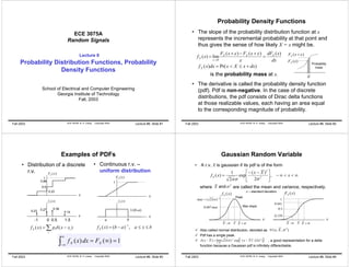 ECE 3075A 
Random Signals 
Lecture 8 
Probability Distribution Functions, Probability 
Density Functions 
School of Electrical and Computer Engineering 
Georgia Institute of Technology 
Fall, 2003 
Fall 2003 ECE 3075A B. H. Juang Copyright 2003 Lecture #8, Slide #1 
Probability Density Functions 
• The slope of the probability distribution function at x 
represents the incremental probability at that point and 
thus gives the sense of how likely X = x might be. 
f x FX x FX x dFX x 
X 
( ) lim ( ) ( ) ( ) 
dx 
ε ε 
→ 0 
ε 
= 
+ − + 
= 
ε 
F (x +ε ) X 
F (x) X 
f (x)dx Pr(x X x dx) mass X = < ≤ + 
ε 
Probability 
is the probability mass at x. 
• The derivative is called the probability density function 
(pdf). Pdf is non-negative. In the case of discrete 
distributions, the pdf consists of Dirac delta functions 
at those realizable values, each having an area equal 
to the corresponding magnitude of probability. 
Fall 2003 ECE 3075A B. H. Juang Copyright 2003 Lecture #8, Slide #2 
Examples of PDFs 
• Distribution of a discrete 
r.v. 
• Continuous r.v. – 
uniform distribution 
x 
F (x) X 
1 
x 
f (x) X 
1/(b-a) 
a b 
F (x) X 
1 
0.23 
0.86 
0.5 
f (x) X 
0.23 0.27 0.36 
0.14 
-1 0 0.5 1.5 
=Σ − 
x 
x 
X i i f (x) pδ (x x ) f x b a a x b X ( ) = ( − )−1, ≤ ≤ 
i 
∞ 
∫ f X ( x ) dx = F 
X (∞) =1 −∞ Fall 2003 ECE 3075A B. H. Juang Copyright 2003 Lecture #8, Slide #3 
Gaussian Random Variable 
• A r.v. X is gaussian if its pdf is of the form 
 
2 
f x = x X x X , 
∞ < < ∞ −  
− − 
( ) 1 2 
exp ( ) 
 
2 
πσ σ 
2 
X and σ 2 
where are called the mean and variance, respectively. 
σ = standard deviation 
f (x) X F (x) X 
Peak 
0.607max Max slope 
X -σ X X +σ 
x 
max = ( 2πσ )−1 
X -σ X X +σ 
x 
1 
0.841 
0.5 
0.159 
N (x; X,σ 2 ) 
9 Also called normal distribution, denoted as 
9 Pdf has a single peak. 
9 δ ( x − X ) = lim( 2 πσ ) − 1 exp[ − ( x − X 
)2 /(2 σ 
2 )] 
, a good representation for a delta 
0 
σ 
→ 
function because a Gaussian pdf is infinitely differentiable. 
Fall 2003 ECE 3075A B. H. Juang Copyright 2003 Lecture #8, Slide #4 
 