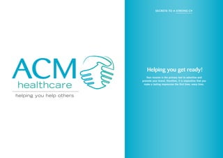 ACM
helping you help others
healthcare
Helping you get ready!
Your resume is the primary tool to advertise and
promote your brand, therefore, it is imperative that you
make a lasting impression the first time, every time.
Secrets to a strong CV
 