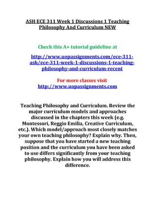 ASH ECE 311 Week 1 Discussions 1 Teaching
Philosophy And Curriculum NEW
Check this A+ tutorial guideline at
http://www.uopassignments.com/ece-311-
ash/ece-311-week-1-discussions-1-teaching-
philosophy-and-curriculum-recent
For more classes visit
http://www.uopassignments.com
Teaching Philosophy and Curriculum. Review the
major curriculum models and approaches
discussed in the chapters this week (e.g.
Montessori, Reggio Emilia, Creative Curriculum,
etc.). Which model/approach most closely matches
your own teaching philosophy? Explain why. Then,
suppose that you have started a new teaching
position and the curriculum you have been asked
to use differs significantly from your teaching
philosophy. Explain how you will address this
difference.
 
