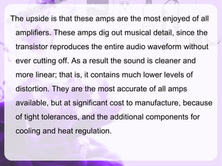 The upside is that these amps are the most enjoyed of all
amplifiers. These amps dig out musical detail, since the
transistor reproduces the entire audio waveform without
ever cutting off. As a result the sound is cleaner and
more linear; that is, it contains much lower levels of
distortion. They are the most accurate of all amps
available, but at significant cost to manufacture, because
of tight tolerances, and the additional components for
cooling and heat regulation.
 