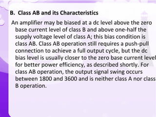 B. Class AB and its Characteristics
An amplifier may be biased at a dc level above the zero
base current level of class B and above one-half the
supply voltage level of class A; this bias condition is
class AB. Class AB operation still requires a push-pull
connection to achieve a full output cycle, but the dc
bias level is usually closer to the zero base current level
for better power efficiency, as described shortly. For
class AB operation, the output signal swing occurs
between 1800 and 3600 and is neither class A nor class
B operation.
 