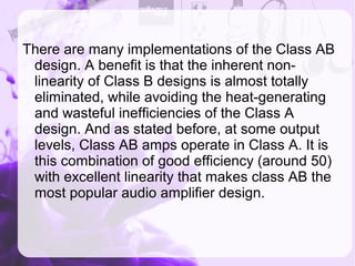 There are many implementations of the Class AB
design. A benefit is that the inherent non-
linearity of Class B designs is almost totally
eliminated, while avoiding the heat-generating
and wasteful inefficiencies of the Class A
design. And as stated before, at some output
levels, Class AB amps operate in Class A. It is
this combination of good efficiency (around 50)
with excellent linearity that makes class AB the
most popular audio amplifier design.
 