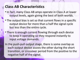 Class AB Characteristics
●
In fact, many Class AB amps operate in Class A at lower
output levels, again giving the best of both worlds.
●
The output bias is set so that current flows in a specific
output device for more than a half the signal cycle
but less than the entire cycle.
●
There is enough current flowing through each device
to keep it operating so they respond instantly to
input voltage demands.
In the push-pull output stage, there is some overlap as
each output device assists the other during the short
transition, or crossover period from the positive to the
negative half of the signal.
 