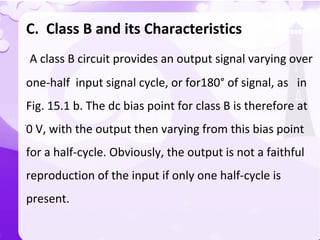 `
C. Class B and its Characteristics
A class B circuit provides an output signal varying over
one-half input signal cycle, or for180° of signal, as in
Fig. 15.1 b. The dc bias point for class B is therefore at
0 V, with the output then varying from this bias point
for a half-cycle. Obviously, the output is not a faithful
reproduction of the input if only one half-cycle is
present.
 