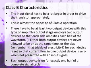 Class B Characteristics
●
The input signal has to be a lot larger in order to drive
the transistor appropriately.
●
This is almost the opposite of Class A operation
●
There have to be at least two output devices with this
type of amp. This output stage employs two output
devices so that each side amplifies each half of the
waveform. [li Either both output devices are never
allowed to be on at the same time, or the bias
(remember, that trickle of electricity?) for each device
is set so that current flow in one output device is zero
when not presented with an input signal.
●
Each output device is on for exactly one half of a
complete signal cycle.
 