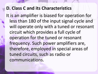 D. Class C and its Characteristics
It is an amplifier is biased for operation for
less than 180 of the input signal cycle and
will operate only with a tuned or resonant
circuit which provides a full cycle of
operation for the tuned or resonant
frequency. Such power amplifiers are,
therefore, employed in special areas of
tuned circuits, such as radio or
communications.
 